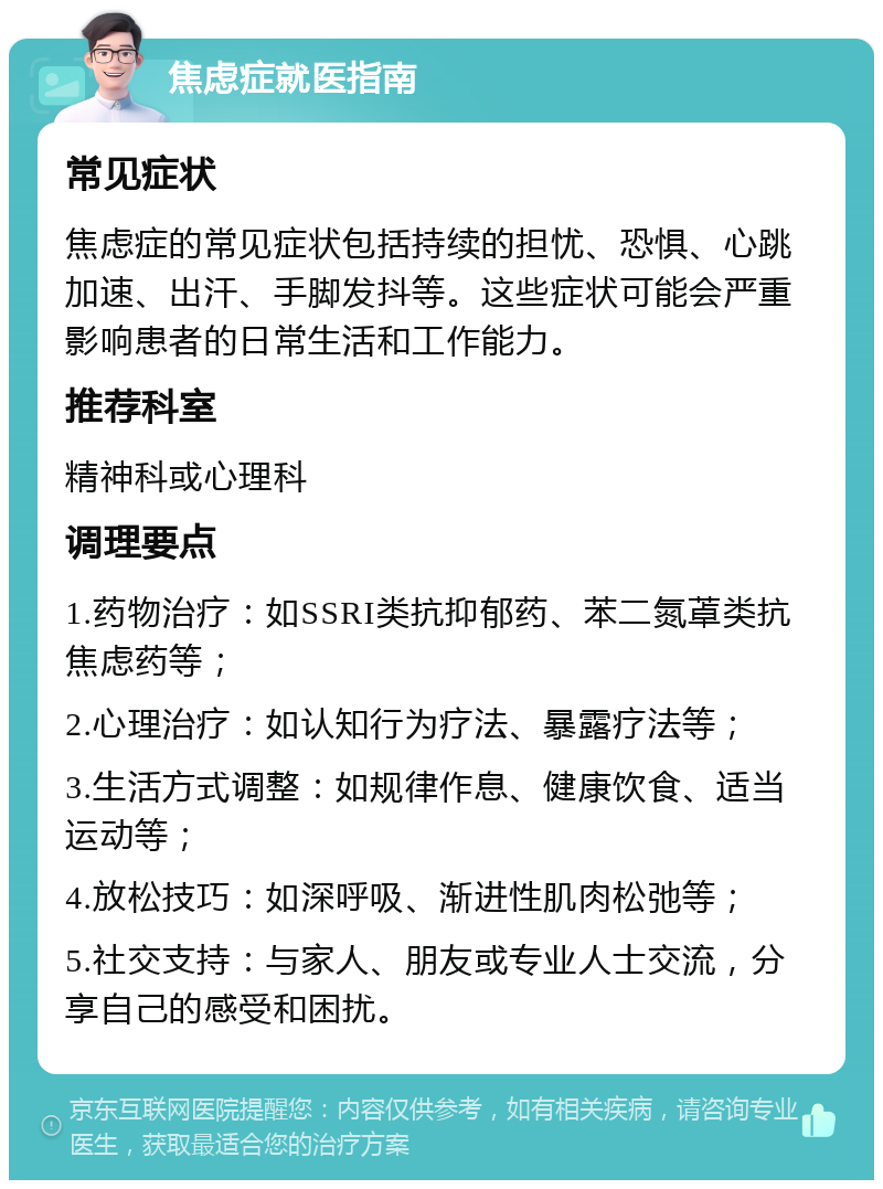 焦虑症就医指南 常见症状 焦虑症的常见症状包括持续的担忧、恐惧、心跳加速、出汗、手脚发抖等。这些症状可能会严重影响患者的日常生活和工作能力。 推荐科室 精神科或心理科 调理要点 1.药物治疗：如SSRI类抗抑郁药、苯二氮䓬类抗焦虑药等； 2.心理治疗：如认知行为疗法、暴露疗法等； 3.生活方式调整：如规律作息、健康饮食、适当运动等； 4.放松技巧：如深呼吸、渐进性肌肉松弛等； 5.社交支持：与家人、朋友或专业人士交流，分享自己的感受和困扰。