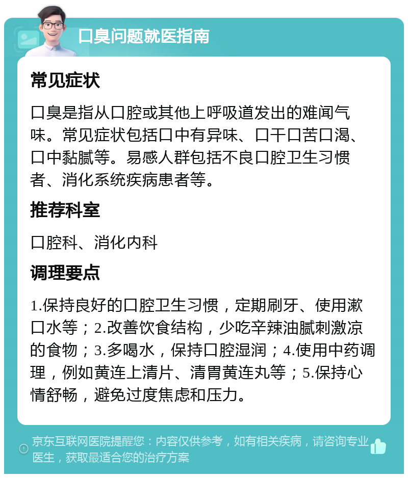 口臭问题就医指南 常见症状 口臭是指从口腔或其他上呼吸道发出的难闻气味。常见症状包括口中有异味、口干口苦口渴、口中黏腻等。易感人群包括不良口腔卫生习惯者、消化系统疾病患者等。 推荐科室 口腔科、消化内科 调理要点 1.保持良好的口腔卫生习惯，定期刷牙、使用漱口水等；2.改善饮食结构，少吃辛辣油腻刺激凉的食物；3.多喝水，保持口腔湿润；4.使用中药调理，例如黄连上清片、清胃黄连丸等；5.保持心情舒畅，避免过度焦虑和压力。