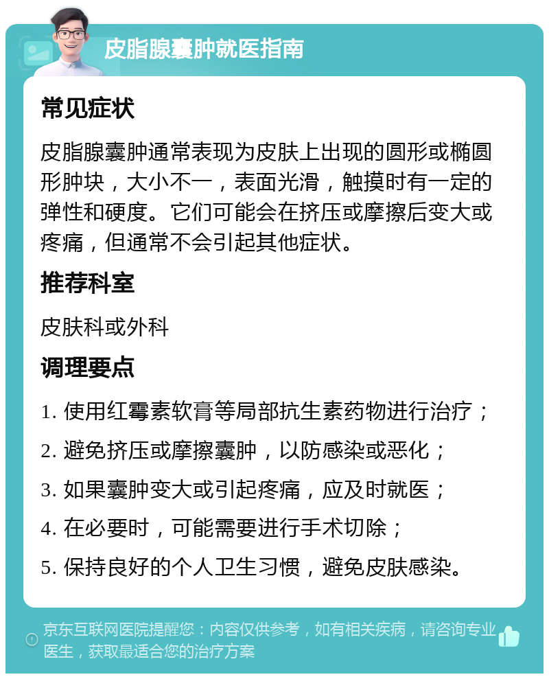 皮脂腺囊肿就医指南 常见症状 皮脂腺囊肿通常表现为皮肤上出现的圆形或椭圆形肿块，大小不一，表面光滑，触摸时有一定的弹性和硬度。它们可能会在挤压或摩擦后变大或疼痛，但通常不会引起其他症状。 推荐科室 皮肤科或外科 调理要点 1. 使用红霉素软膏等局部抗生素药物进行治疗； 2. 避免挤压或摩擦囊肿，以防感染或恶化； 3. 如果囊肿变大或引起疼痛，应及时就医； 4. 在必要时，可能需要进行手术切除； 5. 保持良好的个人卫生习惯，避免皮肤感染。