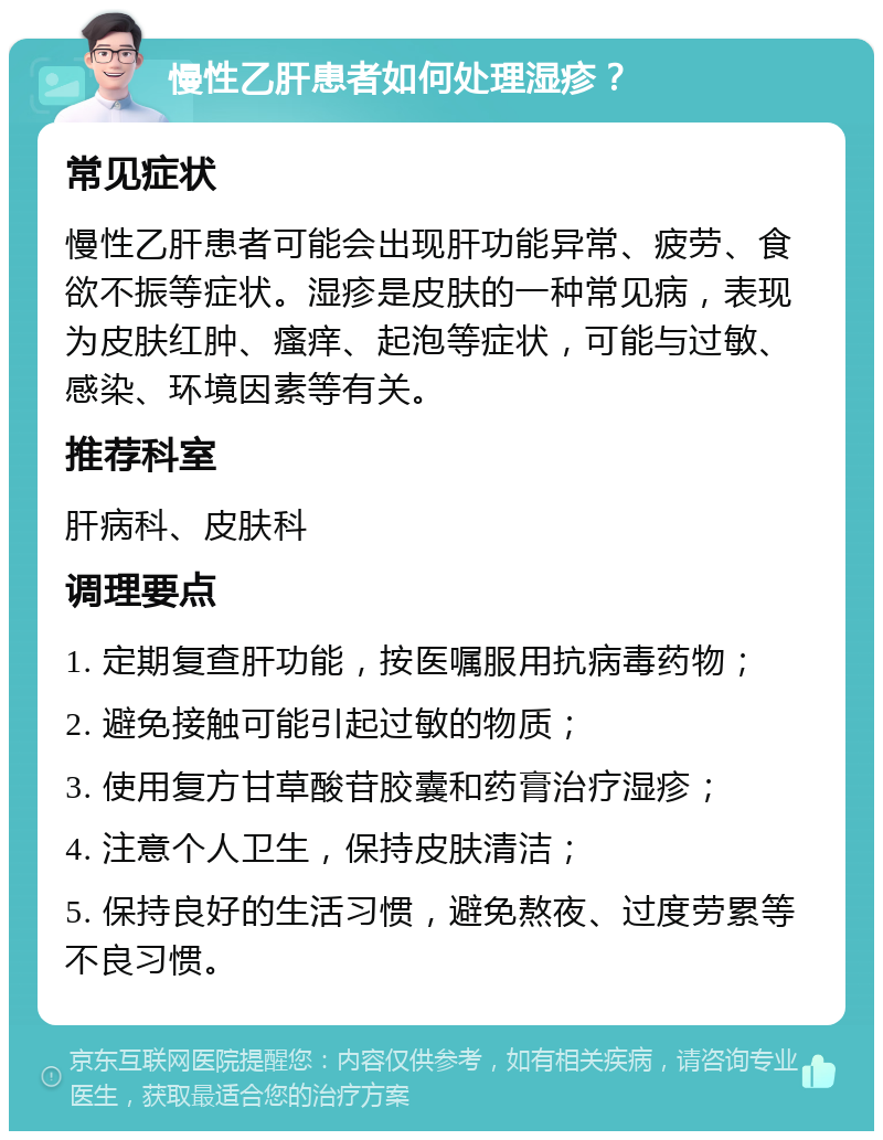 慢性乙肝患者如何处理湿疹？ 常见症状 慢性乙肝患者可能会出现肝功能异常、疲劳、食欲不振等症状。湿疹是皮肤的一种常见病，表现为皮肤红肿、瘙痒、起泡等症状，可能与过敏、感染、环境因素等有关。 推荐科室 肝病科、皮肤科 调理要点 1. 定期复查肝功能，按医嘱服用抗病毒药物； 2. 避免接触可能引起过敏的物质； 3. 使用复方甘草酸苷胶囊和药膏治疗湿疹； 4. 注意个人卫生，保持皮肤清洁； 5. 保持良好的生活习惯，避免熬夜、过度劳累等不良习惯。