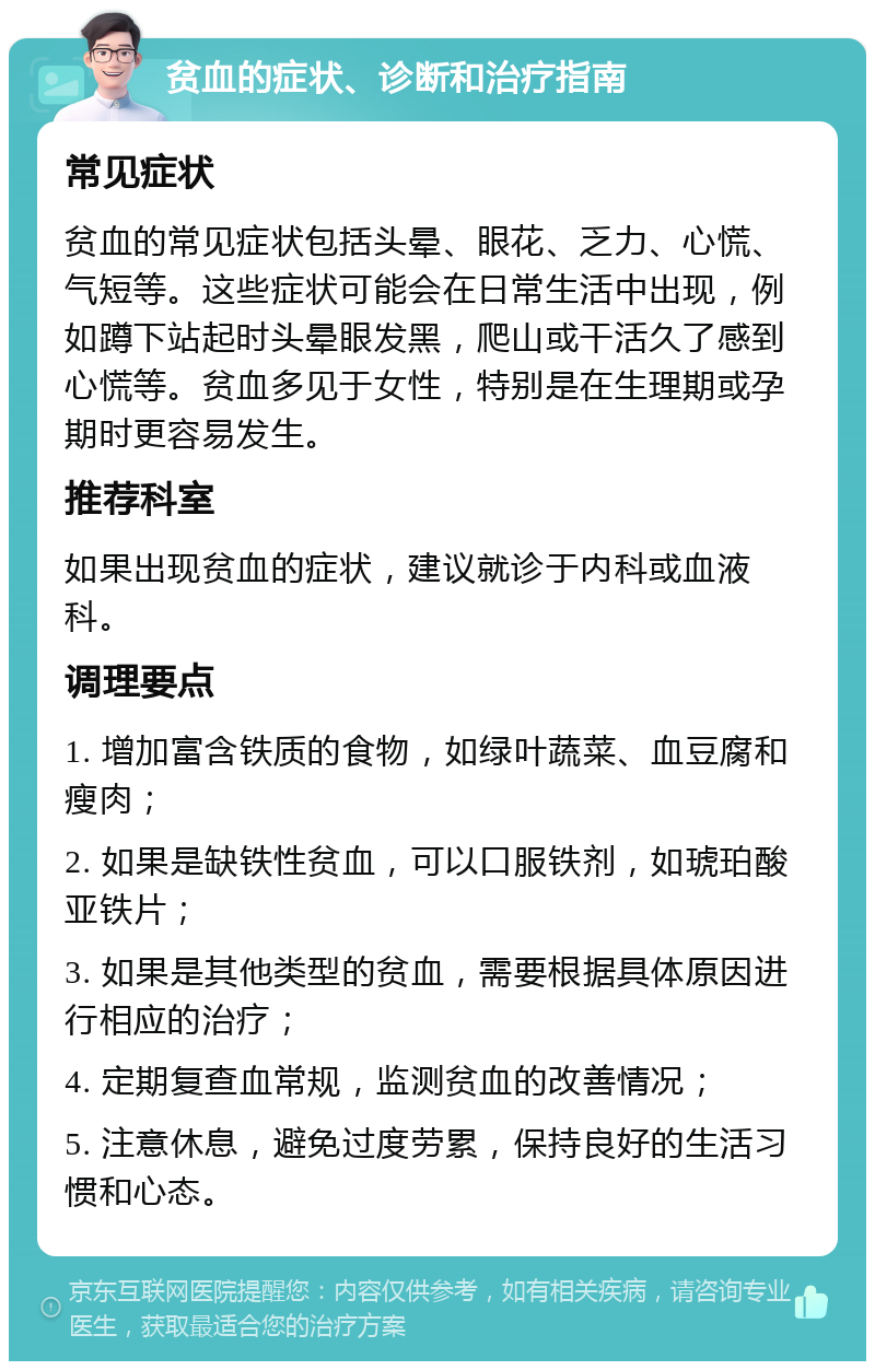 贫血的症状、诊断和治疗指南 常见症状 贫血的常见症状包括头晕、眼花、乏力、心慌、气短等。这些症状可能会在日常生活中出现，例如蹲下站起时头晕眼发黑，爬山或干活久了感到心慌等。贫血多见于女性，特别是在生理期或孕期时更容易发生。 推荐科室 如果出现贫血的症状，建议就诊于内科或血液科。 调理要点 1. 增加富含铁质的食物，如绿叶蔬菜、血豆腐和瘦肉； 2. 如果是缺铁性贫血，可以口服铁剂，如琥珀酸亚铁片； 3. 如果是其他类型的贫血，需要根据具体原因进行相应的治疗； 4. 定期复查血常规，监测贫血的改善情况； 5. 注意休息，避免过度劳累，保持良好的生活习惯和心态。