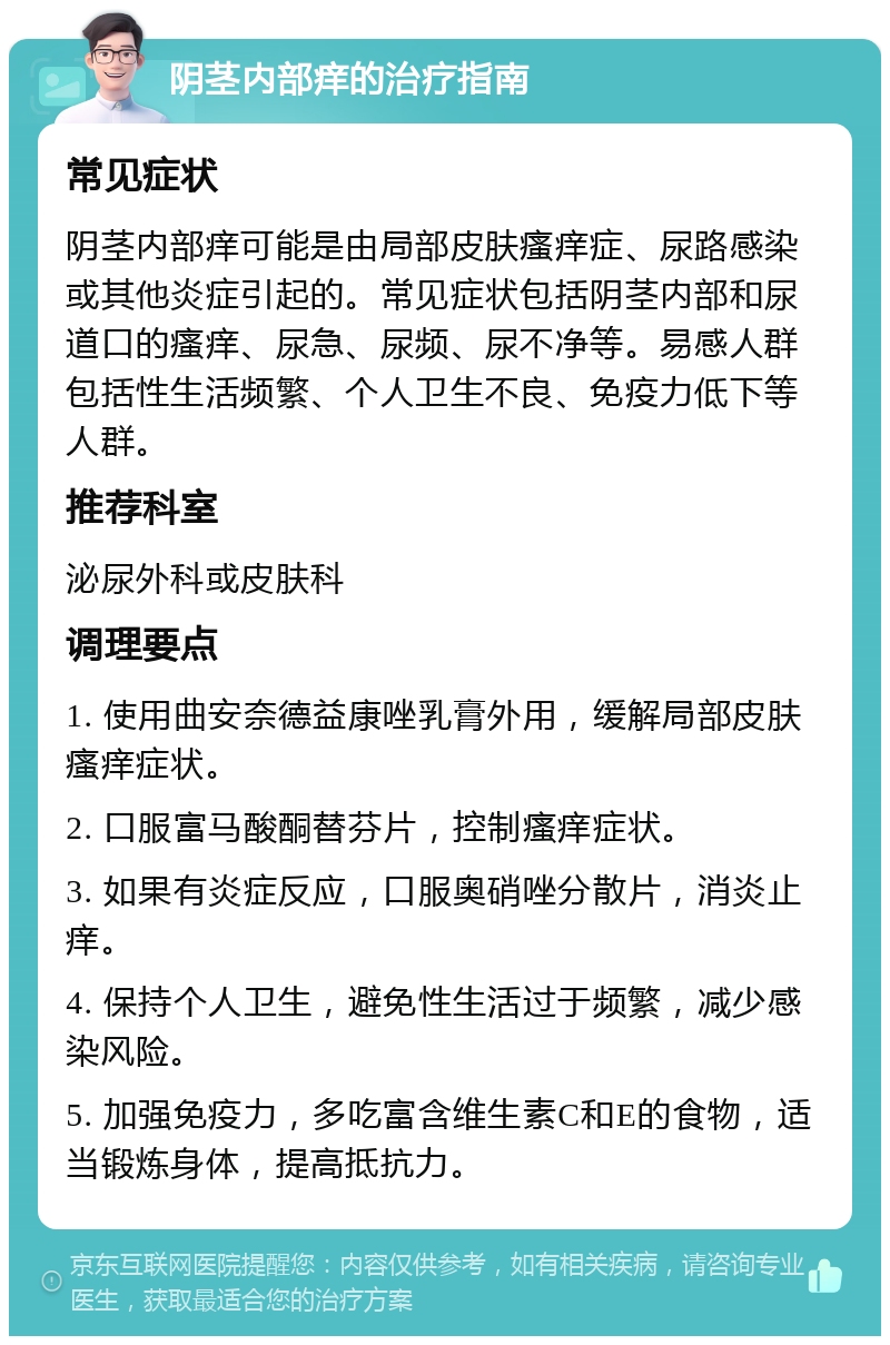 阴茎内部痒的治疗指南 常见症状 阴茎内部痒可能是由局部皮肤瘙痒症、尿路感染或其他炎症引起的。常见症状包括阴茎内部和尿道口的瘙痒、尿急、尿频、尿不净等。易感人群包括性生活频繁、个人卫生不良、免疫力低下等人群。 推荐科室 泌尿外科或皮肤科 调理要点 1. 使用曲安奈德益康唑乳膏外用，缓解局部皮肤瘙痒症状。 2. 口服富马酸酮替芬片，控制瘙痒症状。 3. 如果有炎症反应，口服奥硝唑分散片，消炎止痒。 4. 保持个人卫生，避免性生活过于频繁，减少感染风险。 5. 加强免疫力，多吃富含维生素C和E的食物，适当锻炼身体，提高抵抗力。