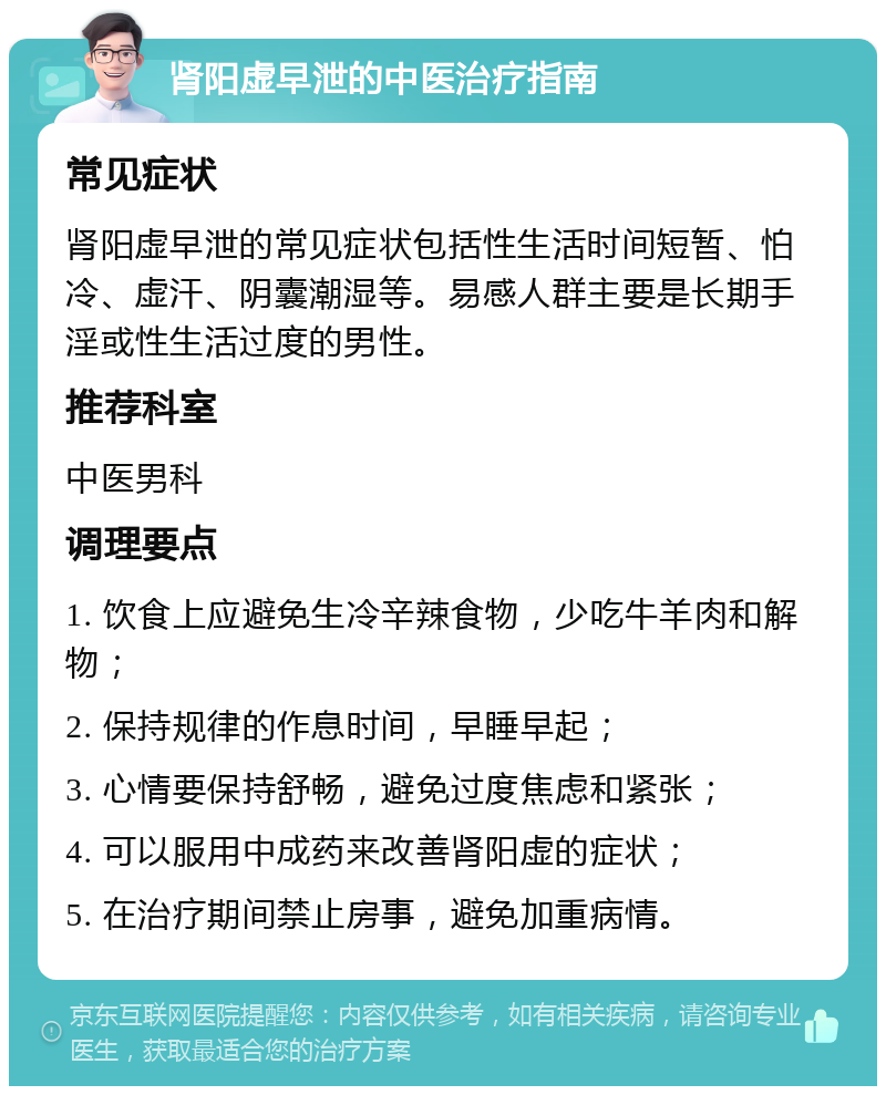 肾阳虚早泄的中医治疗指南 常见症状 肾阳虚早泄的常见症状包括性生活时间短暂、怕冷、虚汗、阴囊潮湿等。易感人群主要是长期手淫或性生活过度的男性。 推荐科室 中医男科 调理要点 1. 饮食上应避免生冷辛辣食物，少吃牛羊肉和解物； 2. 保持规律的作息时间，早睡早起； 3. 心情要保持舒畅，避免过度焦虑和紧张； 4. 可以服用中成药来改善肾阳虚的症状； 5. 在治疗期间禁止房事，避免加重病情。