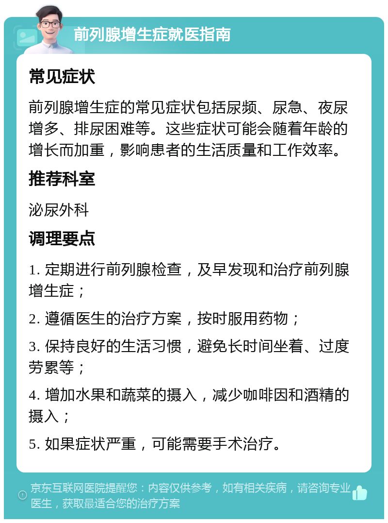 前列腺增生症就医指南 常见症状 前列腺增生症的常见症状包括尿频、尿急、夜尿增多、排尿困难等。这些症状可能会随着年龄的增长而加重，影响患者的生活质量和工作效率。 推荐科室 泌尿外科 调理要点 1. 定期进行前列腺检查，及早发现和治疗前列腺增生症； 2. 遵循医生的治疗方案，按时服用药物； 3. 保持良好的生活习惯，避免长时间坐着、过度劳累等； 4. 增加水果和蔬菜的摄入，减少咖啡因和酒精的摄入； 5. 如果症状严重，可能需要手术治疗。