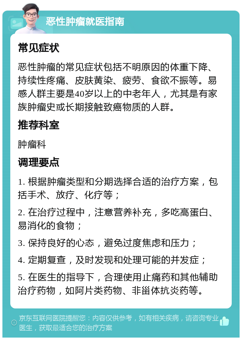 恶性肿瘤就医指南 常见症状 恶性肿瘤的常见症状包括不明原因的体重下降、持续性疼痛、皮肤黄染、疲劳、食欲不振等。易感人群主要是40岁以上的中老年人，尤其是有家族肿瘤史或长期接触致癌物质的人群。 推荐科室 肿瘤科 调理要点 1. 根据肿瘤类型和分期选择合适的治疗方案，包括手术、放疗、化疗等； 2. 在治疗过程中，注意营养补充，多吃高蛋白、易消化的食物； 3. 保持良好的心态，避免过度焦虑和压力； 4. 定期复查，及时发现和处理可能的并发症； 5. 在医生的指导下，合理使用止痛药和其他辅助治疗药物，如阿片类药物、非甾体抗炎药等。