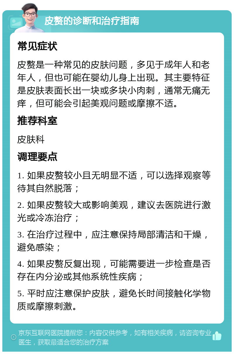 皮赘的诊断和治疗指南 常见症状 皮赘是一种常见的皮肤问题，多见于成年人和老年人，但也可能在婴幼儿身上出现。其主要特征是皮肤表面长出一块或多块小肉刺，通常无痛无痒，但可能会引起美观问题或摩擦不适。 推荐科室 皮肤科 调理要点 1. 如果皮赘较小且无明显不适，可以选择观察等待其自然脱落； 2. 如果皮赘较大或影响美观，建议去医院进行激光或冷冻治疗； 3. 在治疗过程中，应注意保持局部清洁和干燥，避免感染； 4. 如果皮赘反复出现，可能需要进一步检查是否存在内分泌或其他系统性疾病； 5. 平时应注意保护皮肤，避免长时间接触化学物质或摩擦刺激。