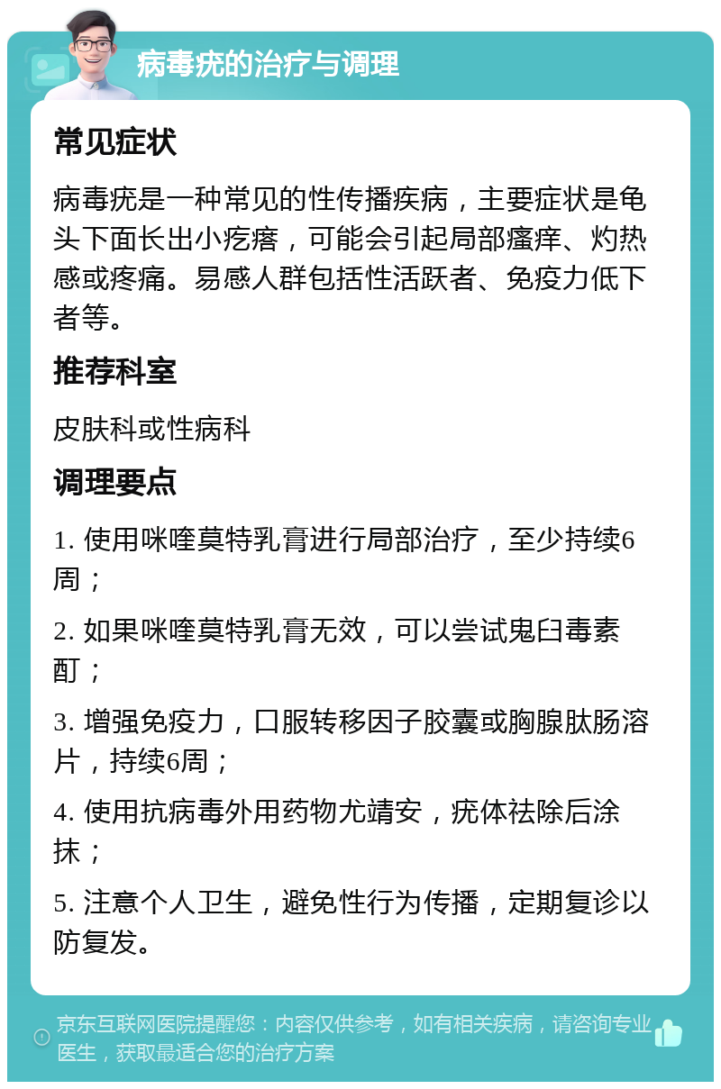 病毒疣的治疗与调理 常见症状 病毒疣是一种常见的性传播疾病，主要症状是龟头下面长出小疙瘩，可能会引起局部瘙痒、灼热感或疼痛。易感人群包括性活跃者、免疫力低下者等。 推荐科室 皮肤科或性病科 调理要点 1. 使用咪喹莫特乳膏进行局部治疗，至少持续6周； 2. 如果咪喹莫特乳膏无效，可以尝试鬼臼毒素酊； 3. 增强免疫力，口服转移因子胶囊或胸腺肽肠溶片，持续6周； 4. 使用抗病毒外用药物尤靖安，疣体祛除后涂抹； 5. 注意个人卫生，避免性行为传播，定期复诊以防复发。