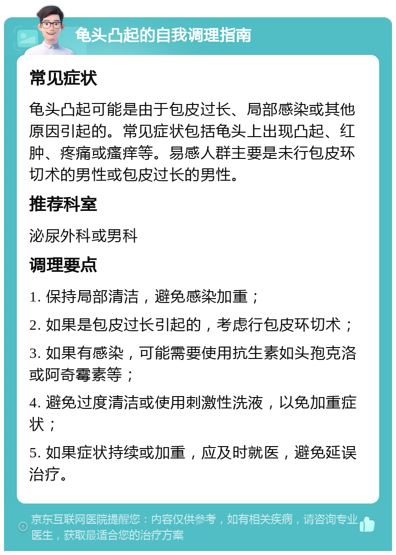 龟头凸起的自我调理指南 常见症状 龟头凸起可能是由于包皮过长、局部感染或其他原因引起的。常见症状包括龟头上出现凸起、红肿、疼痛或瘙痒等。易感人群主要是未行包皮环切术的男性或包皮过长的男性。 推荐科室 泌尿外科或男科 调理要点 1. 保持局部清洁，避免感染加重； 2. 如果是包皮过长引起的，考虑行包皮环切术； 3. 如果有感染，可能需要使用抗生素如头孢克洛或阿奇霉素等； 4. 避免过度清洁或使用刺激性洗液，以免加重症状； 5. 如果症状持续或加重，应及时就医，避免延误治疗。