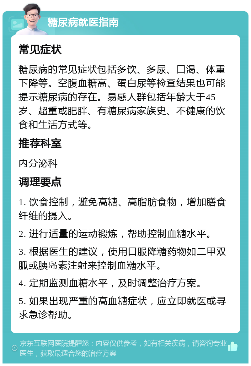 糖尿病就医指南 常见症状 糖尿病的常见症状包括多饮、多尿、口渴、体重下降等。空腹血糖高、蛋白尿等检查结果也可能提示糖尿病的存在。易感人群包括年龄大于45岁、超重或肥胖、有糖尿病家族史、不健康的饮食和生活方式等。 推荐科室 内分泌科 调理要点 1. 饮食控制，避免高糖、高脂肪食物，增加膳食纤维的摄入。 2. 进行适量的运动锻炼，帮助控制血糖水平。 3. 根据医生的建议，使用口服降糖药物如二甲双胍或胰岛素注射来控制血糖水平。 4. 定期监测血糖水平，及时调整治疗方案。 5. 如果出现严重的高血糖症状，应立即就医或寻求急诊帮助。