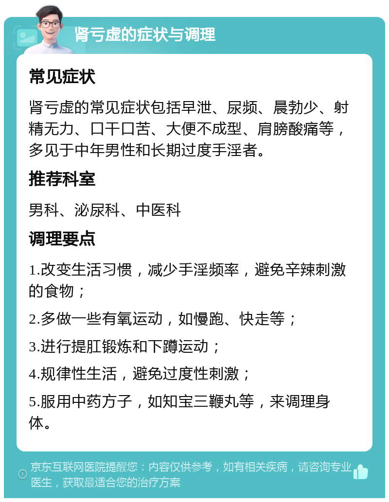 肾亏虚的症状与调理 常见症状 肾亏虚的常见症状包括早泄、尿频、晨勃少、射精无力、口干口苦、大便不成型、肩膀酸痛等，多见于中年男性和长期过度手淫者。 推荐科室 男科、泌尿科、中医科 调理要点 1.改变生活习惯，减少手淫频率，避免辛辣刺激的食物； 2.多做一些有氧运动，如慢跑、快走等； 3.进行提肛锻炼和下蹲运动； 4.规律性生活，避免过度性刺激； 5.服用中药方子，如知宝三鞭丸等，来调理身体。