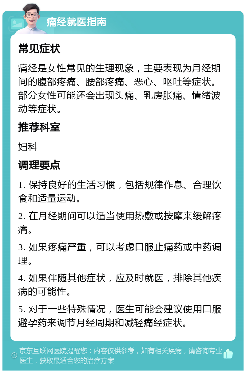 痛经就医指南 常见症状 痛经是女性常见的生理现象，主要表现为月经期间的腹部疼痛、腰部疼痛、恶心、呕吐等症状。部分女性可能还会出现头痛、乳房胀痛、情绪波动等症状。 推荐科室 妇科 调理要点 1. 保持良好的生活习惯，包括规律作息、合理饮食和适量运动。 2. 在月经期间可以适当使用热敷或按摩来缓解疼痛。 3. 如果疼痛严重，可以考虑口服止痛药或中药调理。 4. 如果伴随其他症状，应及时就医，排除其他疾病的可能性。 5. 对于一些特殊情况，医生可能会建议使用口服避孕药来调节月经周期和减轻痛经症状。