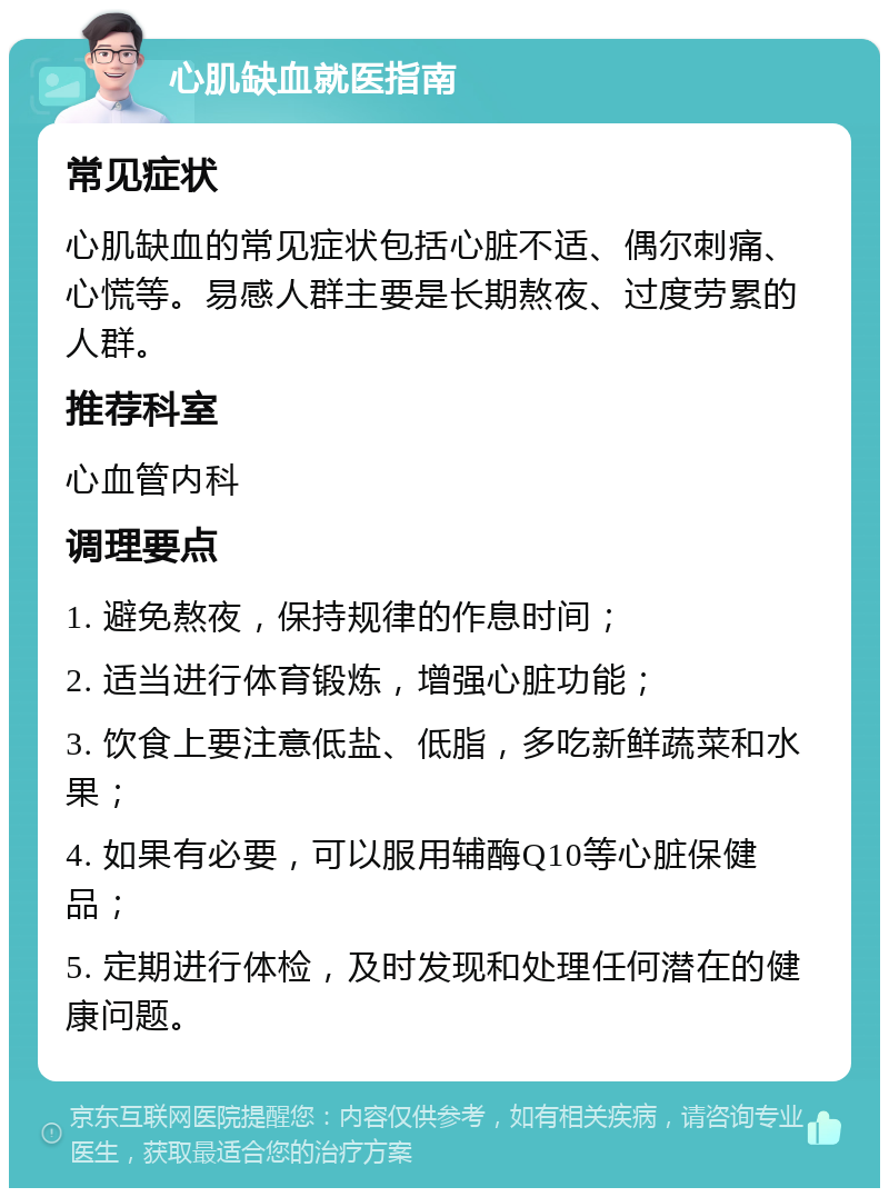 心肌缺血就医指南 常见症状 心肌缺血的常见症状包括心脏不适、偶尔刺痛、心慌等。易感人群主要是长期熬夜、过度劳累的人群。 推荐科室 心血管内科 调理要点 1. 避免熬夜，保持规律的作息时间； 2. 适当进行体育锻炼，增强心脏功能； 3. 饮食上要注意低盐、低脂，多吃新鲜蔬菜和水果； 4. 如果有必要，可以服用辅酶Q10等心脏保健品； 5. 定期进行体检，及时发现和处理任何潜在的健康问题。