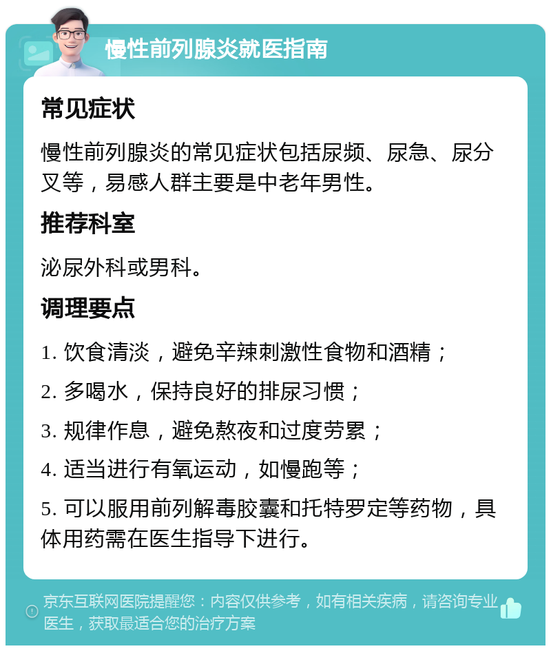 慢性前列腺炎就医指南 常见症状 慢性前列腺炎的常见症状包括尿频、尿急、尿分叉等，易感人群主要是中老年男性。 推荐科室 泌尿外科或男科。 调理要点 1. 饮食清淡，避免辛辣刺激性食物和酒精； 2. 多喝水，保持良好的排尿习惯； 3. 规律作息，避免熬夜和过度劳累； 4. 适当进行有氧运动，如慢跑等； 5. 可以服用前列解毒胶囊和托特罗定等药物，具体用药需在医生指导下进行。