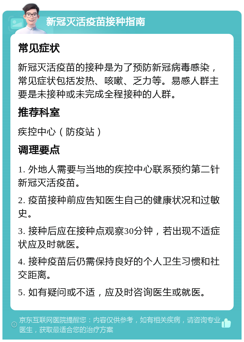 新冠灭活疫苗接种指南 常见症状 新冠灭活疫苗的接种是为了预防新冠病毒感染，常见症状包括发热、咳嗽、乏力等。易感人群主要是未接种或未完成全程接种的人群。 推荐科室 疾控中心（防疫站） 调理要点 1. 外地人需要与当地的疾控中心联系预约第二针新冠灭活疫苗。 2. 疫苗接种前应告知医生自己的健康状况和过敏史。 3. 接种后应在接种点观察30分钟，若出现不适症状应及时就医。 4. 接种疫苗后仍需保持良好的个人卫生习惯和社交距离。 5. 如有疑问或不适，应及时咨询医生或就医。