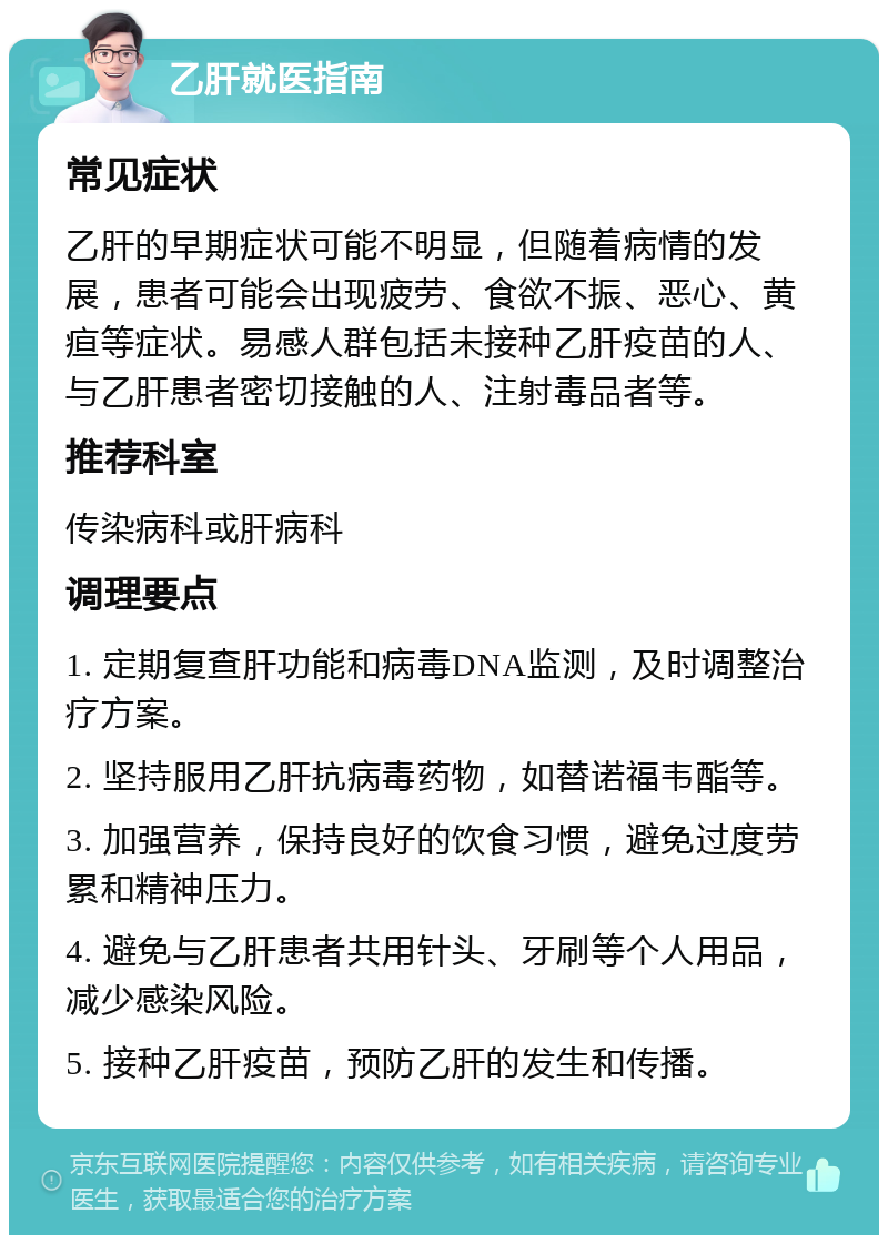 乙肝就医指南 常见症状 乙肝的早期症状可能不明显，但随着病情的发展，患者可能会出现疲劳、食欲不振、恶心、黄疸等症状。易感人群包括未接种乙肝疫苗的人、与乙肝患者密切接触的人、注射毒品者等。 推荐科室 传染病科或肝病科 调理要点 1. 定期复查肝功能和病毒DNA监测，及时调整治疗方案。 2. 坚持服用乙肝抗病毒药物，如替诺福韦酯等。 3. 加强营养，保持良好的饮食习惯，避免过度劳累和精神压力。 4. 避免与乙肝患者共用针头、牙刷等个人用品，减少感染风险。 5. 接种乙肝疫苗，预防乙肝的发生和传播。