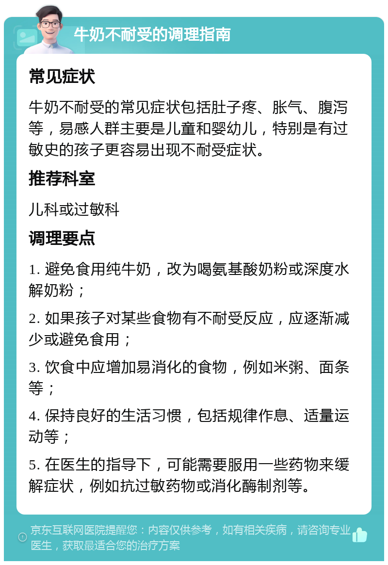 牛奶不耐受的调理指南 常见症状 牛奶不耐受的常见症状包括肚子疼、胀气、腹泻等，易感人群主要是儿童和婴幼儿，特别是有过敏史的孩子更容易出现不耐受症状。 推荐科室 儿科或过敏科 调理要点 1. 避免食用纯牛奶，改为喝氨基酸奶粉或深度水解奶粉； 2. 如果孩子对某些食物有不耐受反应，应逐渐减少或避免食用； 3. 饮食中应增加易消化的食物，例如米粥、面条等； 4. 保持良好的生活习惯，包括规律作息、适量运动等； 5. 在医生的指导下，可能需要服用一些药物来缓解症状，例如抗过敏药物或消化酶制剂等。