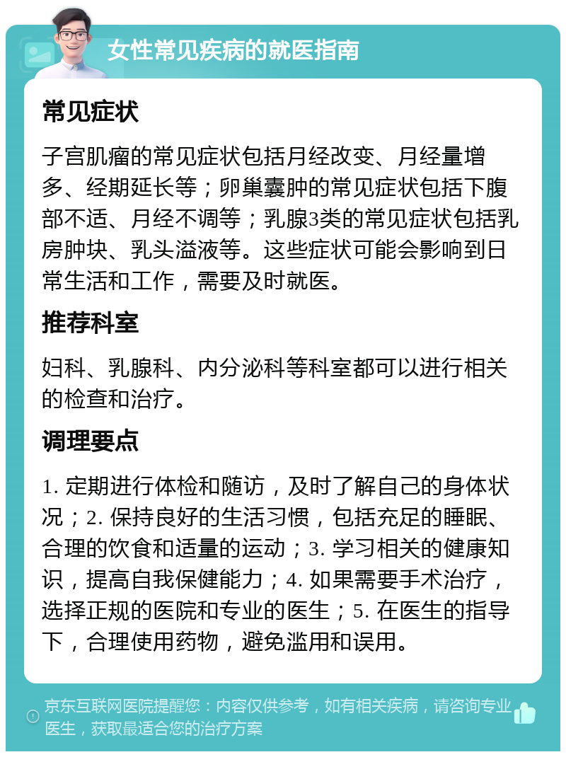 女性常见疾病的就医指南 常见症状 子宫肌瘤的常见症状包括月经改变、月经量增多、经期延长等；卵巢囊肿的常见症状包括下腹部不适、月经不调等；乳腺3类的常见症状包括乳房肿块、乳头溢液等。这些症状可能会影响到日常生活和工作，需要及时就医。 推荐科室 妇科、乳腺科、内分泌科等科室都可以进行相关的检查和治疗。 调理要点 1. 定期进行体检和随访，及时了解自己的身体状况；2. 保持良好的生活习惯，包括充足的睡眠、合理的饮食和适量的运动；3. 学习相关的健康知识，提高自我保健能力；4. 如果需要手术治疗，选择正规的医院和专业的医生；5. 在医生的指导下，合理使用药物，避免滥用和误用。