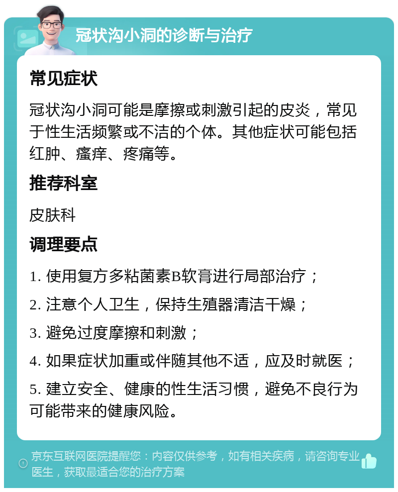 冠状沟小洞的诊断与治疗 常见症状 冠状沟小洞可能是摩擦或刺激引起的皮炎，常见于性生活频繁或不洁的个体。其他症状可能包括红肿、瘙痒、疼痛等。 推荐科室 皮肤科 调理要点 1. 使用复方多粘菌素B软膏进行局部治疗； 2. 注意个人卫生，保持生殖器清洁干燥； 3. 避免过度摩擦和刺激； 4. 如果症状加重或伴随其他不适，应及时就医； 5. 建立安全、健康的性生活习惯，避免不良行为可能带来的健康风险。