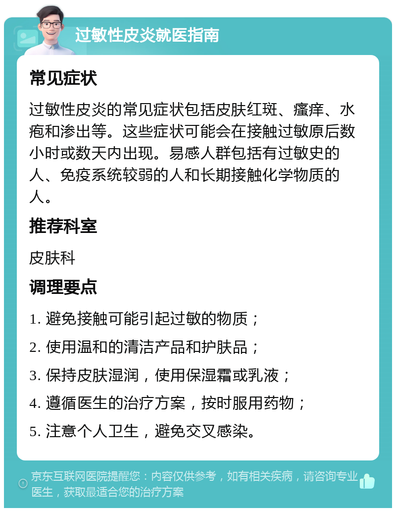 过敏性皮炎就医指南 常见症状 过敏性皮炎的常见症状包括皮肤红斑、瘙痒、水疱和渗出等。这些症状可能会在接触过敏原后数小时或数天内出现。易感人群包括有过敏史的人、免疫系统较弱的人和长期接触化学物质的人。 推荐科室 皮肤科 调理要点 1. 避免接触可能引起过敏的物质； 2. 使用温和的清洁产品和护肤品； 3. 保持皮肤湿润，使用保湿霜或乳液； 4. 遵循医生的治疗方案，按时服用药物； 5. 注意个人卫生，避免交叉感染。