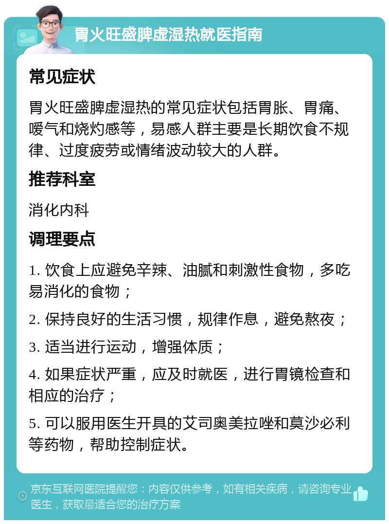 胃火旺盛脾虚湿热就医指南 常见症状 胃火旺盛脾虚湿热的常见症状包括胃胀、胃痛、嗳气和烧灼感等，易感人群主要是长期饮食不规律、过度疲劳或情绪波动较大的人群。 推荐科室 消化内科 调理要点 1. 饮食上应避免辛辣、油腻和刺激性食物，多吃易消化的食物； 2. 保持良好的生活习惯，规律作息，避免熬夜； 3. 适当进行运动，增强体质； 4. 如果症状严重，应及时就医，进行胃镜检查和相应的治疗； 5. 可以服用医生开具的艾司奥美拉唑和莫沙必利等药物，帮助控制症状。