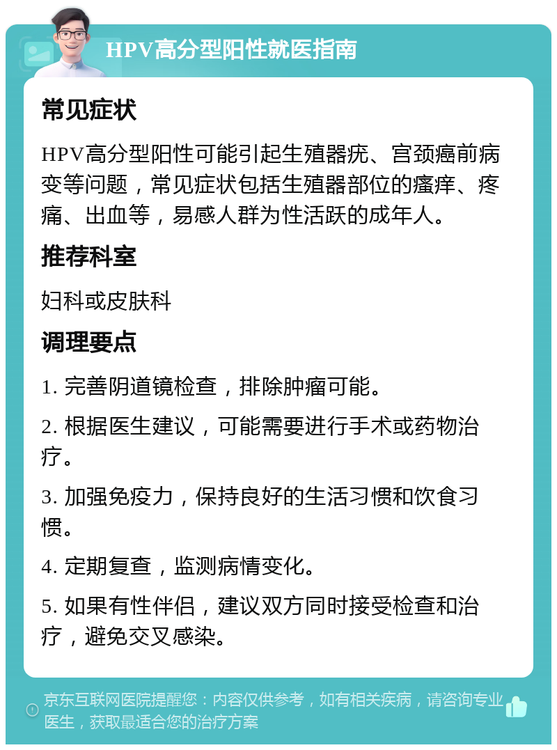 HPV高分型阳性就医指南 常见症状 HPV高分型阳性可能引起生殖器疣、宫颈癌前病变等问题，常见症状包括生殖器部位的瘙痒、疼痛、出血等，易感人群为性活跃的成年人。 推荐科室 妇科或皮肤科 调理要点 1. 完善阴道镜检查，排除肿瘤可能。 2. 根据医生建议，可能需要进行手术或药物治疗。 3. 加强免疫力，保持良好的生活习惯和饮食习惯。 4. 定期复查，监测病情变化。 5. 如果有性伴侣，建议双方同时接受检查和治疗，避免交叉感染。