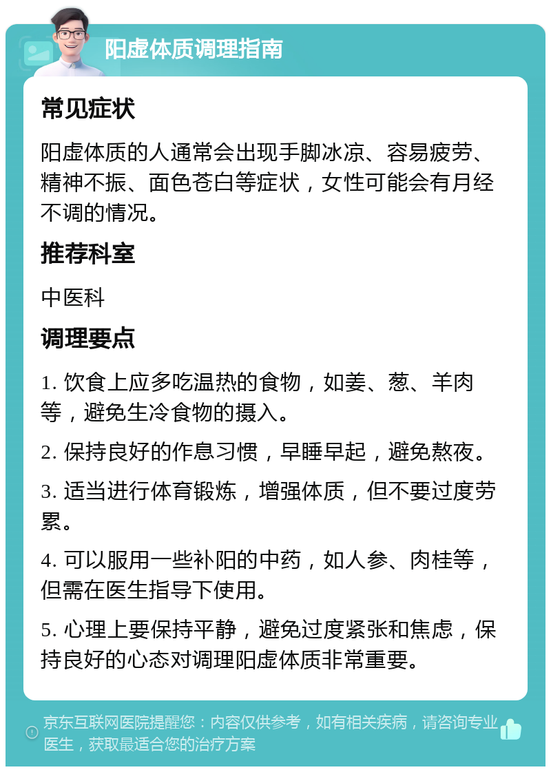 阳虚体质调理指南 常见症状 阳虚体质的人通常会出现手脚冰凉、容易疲劳、精神不振、面色苍白等症状，女性可能会有月经不调的情况。 推荐科室 中医科 调理要点 1. 饮食上应多吃温热的食物，如姜、葱、羊肉等，避免生冷食物的摄入。 2. 保持良好的作息习惯，早睡早起，避免熬夜。 3. 适当进行体育锻炼，增强体质，但不要过度劳累。 4. 可以服用一些补阳的中药，如人参、肉桂等，但需在医生指导下使用。 5. 心理上要保持平静，避免过度紧张和焦虑，保持良好的心态对调理阳虚体质非常重要。