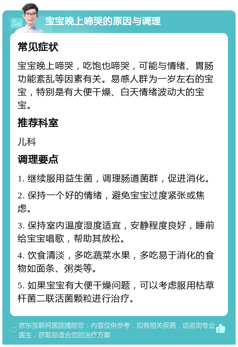 宝宝晚上啼哭的原因与调理 常见症状 宝宝晚上啼哭，吃饱也啼哭，可能与情绪、胃肠功能紊乱等因素有关。易感人群为一岁左右的宝宝，特别是有大便干燥、白天情绪波动大的宝宝。 推荐科室 儿科 调理要点 1. 继续服用益生菌，调理肠道菌群，促进消化。 2. 保持一个好的情绪，避免宝宝过度紧张或焦虑。 3. 保持室内温度湿度适宜，安静程度良好，睡前给宝宝唱歌，帮助其放松。 4. 饮食清淡，多吃蔬菜水果，多吃易于消化的食物如面条、粥类等。 5. 如果宝宝有大便干燥问题，可以考虑服用枯草杆菌二联活菌颗粒进行治疗。