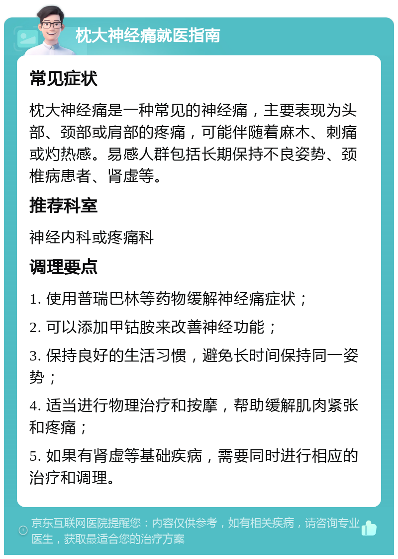 枕大神经痛就医指南 常见症状 枕大神经痛是一种常见的神经痛，主要表现为头部、颈部或肩部的疼痛，可能伴随着麻木、刺痛或灼热感。易感人群包括长期保持不良姿势、颈椎病患者、肾虚等。 推荐科室 神经内科或疼痛科 调理要点 1. 使用普瑞巴林等药物缓解神经痛症状； 2. 可以添加甲钴胺来改善神经功能； 3. 保持良好的生活习惯，避免长时间保持同一姿势； 4. 适当进行物理治疗和按摩，帮助缓解肌肉紧张和疼痛； 5. 如果有肾虚等基础疾病，需要同时进行相应的治疗和调理。