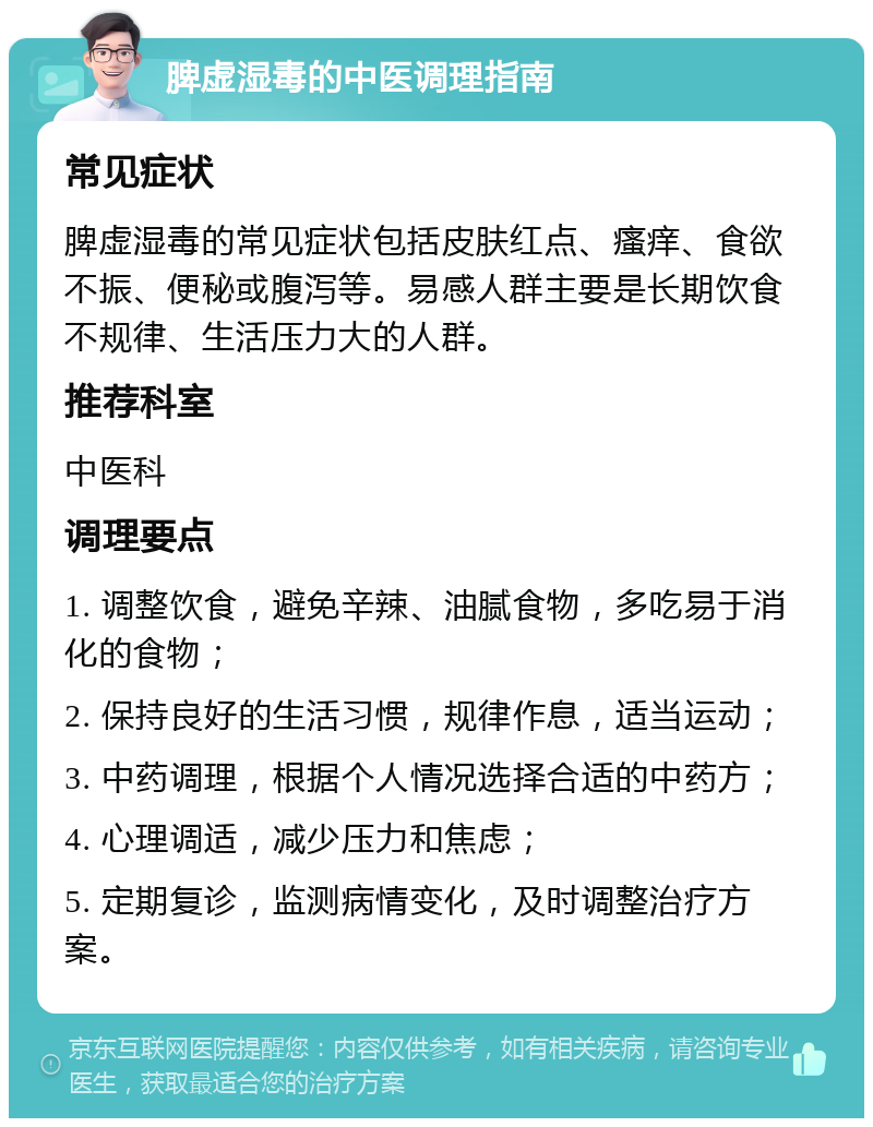 脾虚湿毒的中医调理指南 常见症状 脾虚湿毒的常见症状包括皮肤红点、瘙痒、食欲不振、便秘或腹泻等。易感人群主要是长期饮食不规律、生活压力大的人群。 推荐科室 中医科 调理要点 1. 调整饮食，避免辛辣、油腻食物，多吃易于消化的食物； 2. 保持良好的生活习惯，规律作息，适当运动； 3. 中药调理，根据个人情况选择合适的中药方； 4. 心理调适，减少压力和焦虑； 5. 定期复诊，监测病情变化，及时调整治疗方案。