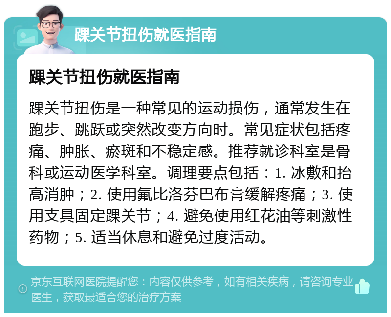 踝关节扭伤就医指南 踝关节扭伤就医指南 踝关节扭伤是一种常见的运动损伤，通常发生在跑步、跳跃或突然改变方向时。常见症状包括疼痛、肿胀、瘀斑和不稳定感。推荐就诊科室是骨科或运动医学科室。调理要点包括：1. 冰敷和抬高消肿；2. 使用氟比洛芬巴布膏缓解疼痛；3. 使用支具固定踝关节；4. 避免使用红花油等刺激性药物；5. 适当休息和避免过度活动。