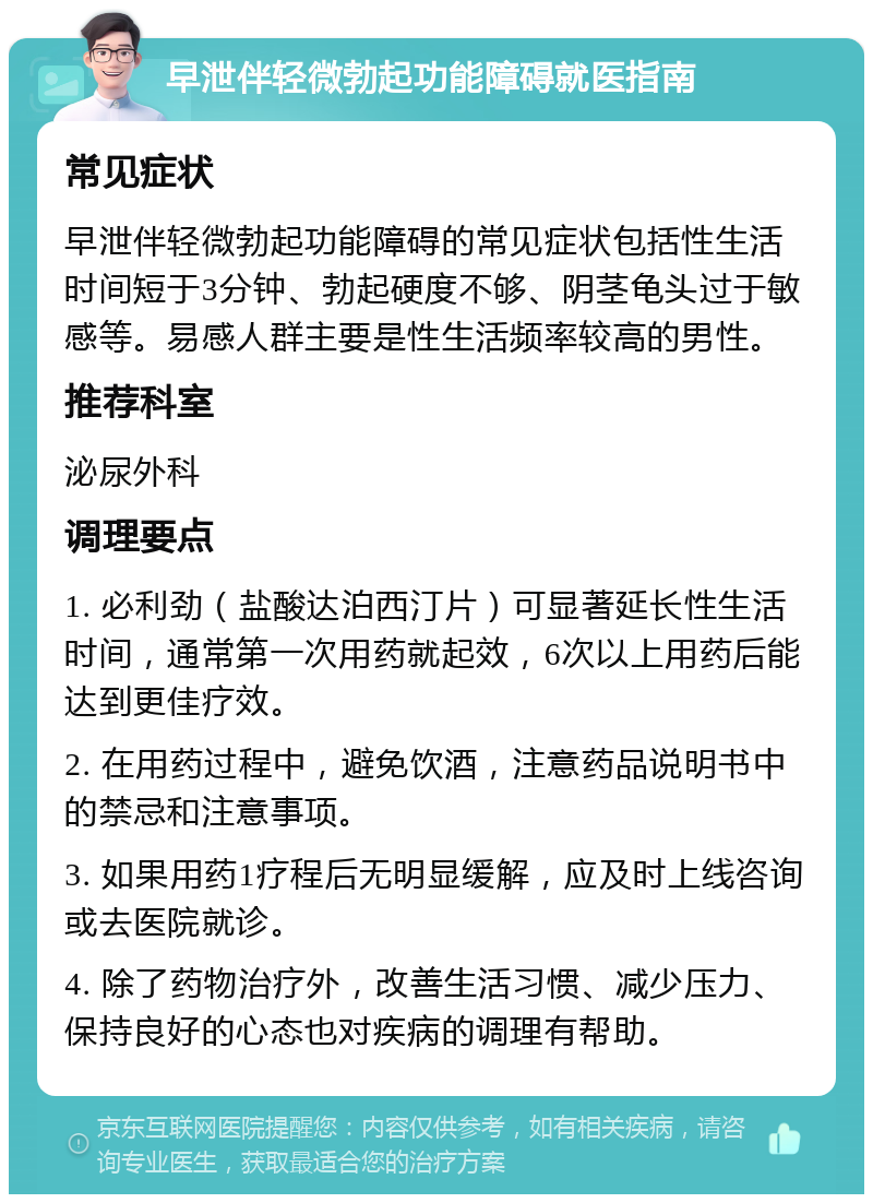 早泄伴轻微勃起功能障碍就医指南 常见症状 早泄伴轻微勃起功能障碍的常见症状包括性生活时间短于3分钟、勃起硬度不够、阴茎龟头过于敏感等。易感人群主要是性生活频率较高的男性。 推荐科室 泌尿外科 调理要点 1. 必利劲（盐酸达泊西汀片）可显著延长性生活时间，通常第一次用药就起效，6次以上用药后能达到更佳疗效。 2. 在用药过程中，避免饮酒，注意药品说明书中的禁忌和注意事项。 3. 如果用药1疗程后无明显缓解，应及时上线咨询或去医院就诊。 4. 除了药物治疗外，改善生活习惯、减少压力、保持良好的心态也对疾病的调理有帮助。