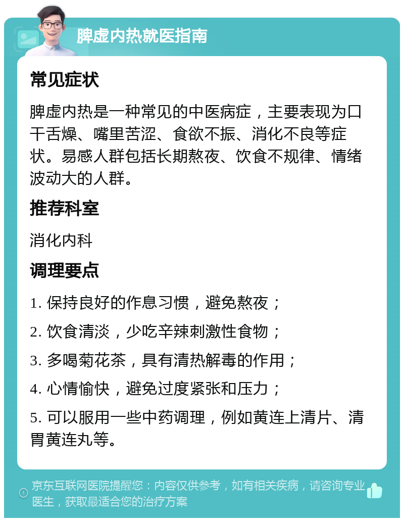 脾虚内热就医指南 常见症状 脾虚内热是一种常见的中医病症，主要表现为口干舌燥、嘴里苦涩、食欲不振、消化不良等症状。易感人群包括长期熬夜、饮食不规律、情绪波动大的人群。 推荐科室 消化内科 调理要点 1. 保持良好的作息习惯，避免熬夜； 2. 饮食清淡，少吃辛辣刺激性食物； 3. 多喝菊花茶，具有清热解毒的作用； 4. 心情愉快，避免过度紧张和压力； 5. 可以服用一些中药调理，例如黄连上清片、清胃黄连丸等。