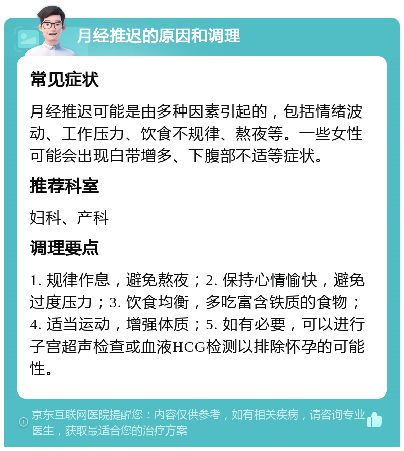 月经推迟的原因和调理 常见症状 月经推迟可能是由多种因素引起的，包括情绪波动、工作压力、饮食不规律、熬夜等。一些女性可能会出现白带增多、下腹部不适等症状。 推荐科室 妇科、产科 调理要点 1. 规律作息，避免熬夜；2. 保持心情愉快，避免过度压力；3. 饮食均衡，多吃富含铁质的食物；4. 适当运动，增强体质；5. 如有必要，可以进行子宫超声检查或血液HCG检测以排除怀孕的可能性。