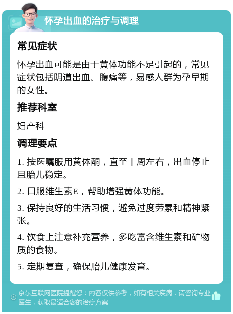 怀孕出血的治疗与调理 常见症状 怀孕出血可能是由于黄体功能不足引起的，常见症状包括阴道出血、腹痛等，易感人群为孕早期的女性。 推荐科室 妇产科 调理要点 1. 按医嘱服用黄体酮，直至十周左右，出血停止且胎儿稳定。 2. 口服维生素E，帮助增强黄体功能。 3. 保持良好的生活习惯，避免过度劳累和精神紧张。 4. 饮食上注意补充营养，多吃富含维生素和矿物质的食物。 5. 定期复查，确保胎儿健康发育。