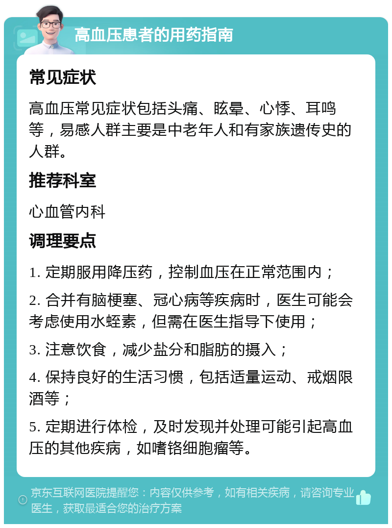 高血压患者的用药指南 常见症状 高血压常见症状包括头痛、眩晕、心悸、耳鸣等，易感人群主要是中老年人和有家族遗传史的人群。 推荐科室 心血管内科 调理要点 1. 定期服用降压药，控制血压在正常范围内； 2. 合并有脑梗塞、冠心病等疾病时，医生可能会考虑使用水蛭素，但需在医生指导下使用； 3. 注意饮食，减少盐分和脂肪的摄入； 4. 保持良好的生活习惯，包括适量运动、戒烟限酒等； 5. 定期进行体检，及时发现并处理可能引起高血压的其他疾病，如嗜铬细胞瘤等。