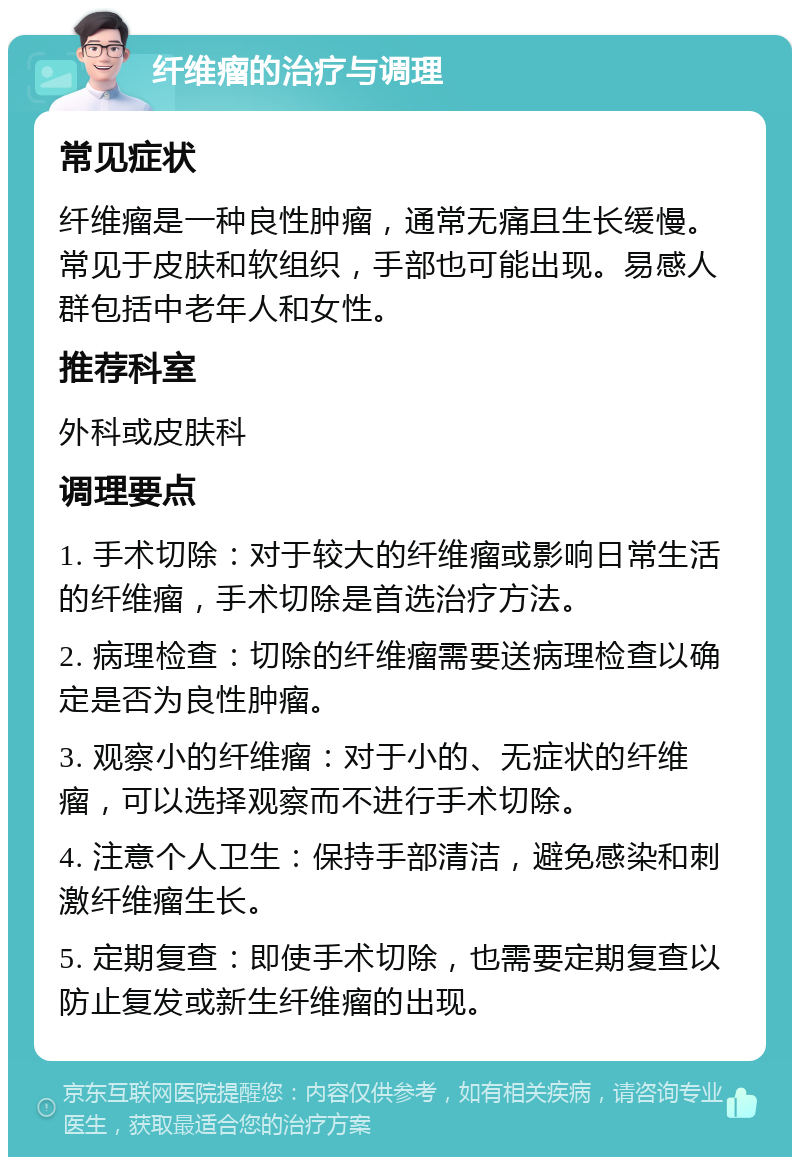 纤维瘤的治疗与调理 常见症状 纤维瘤是一种良性肿瘤，通常无痛且生长缓慢。常见于皮肤和软组织，手部也可能出现。易感人群包括中老年人和女性。 推荐科室 外科或皮肤科 调理要点 1. 手术切除：对于较大的纤维瘤或影响日常生活的纤维瘤，手术切除是首选治疗方法。 2. 病理检查：切除的纤维瘤需要送病理检查以确定是否为良性肿瘤。 3. 观察小的纤维瘤：对于小的、无症状的纤维瘤，可以选择观察而不进行手术切除。 4. 注意个人卫生：保持手部清洁，避免感染和刺激纤维瘤生长。 5. 定期复查：即使手术切除，也需要定期复查以防止复发或新生纤维瘤的出现。