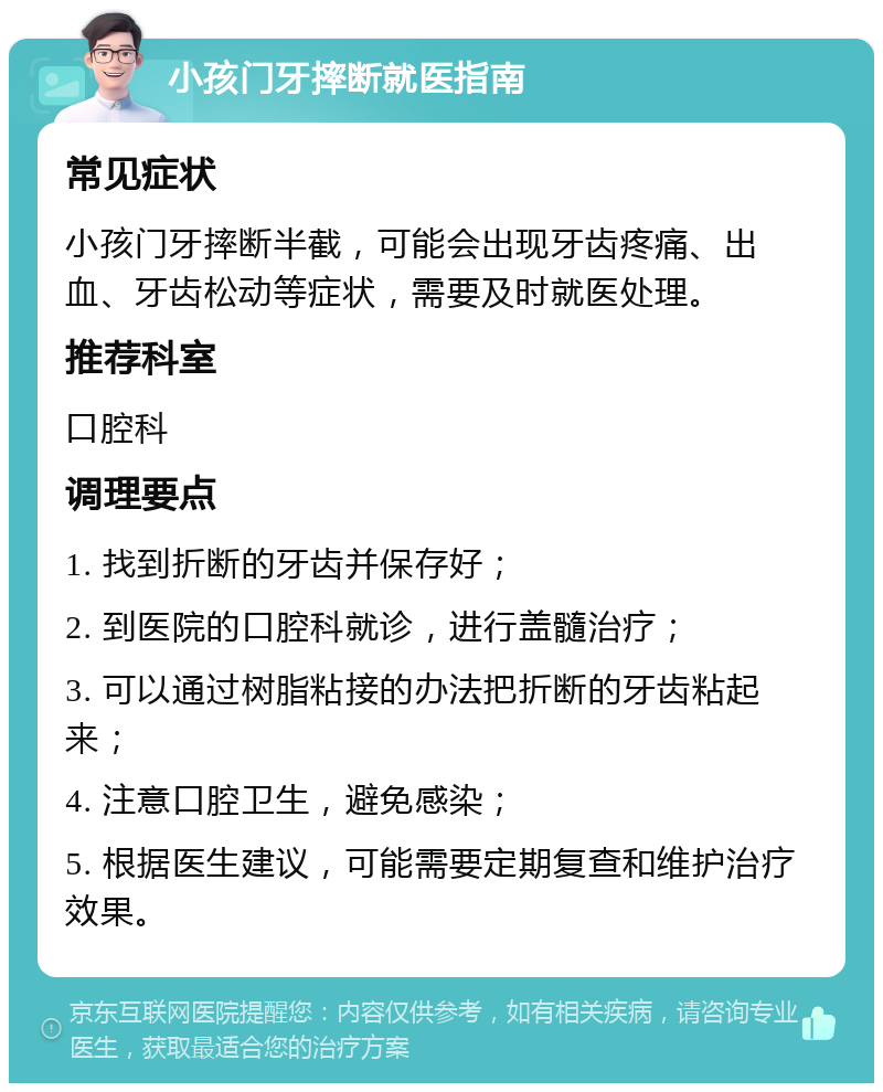 小孩门牙摔断就医指南 常见症状 小孩门牙摔断半截，可能会出现牙齿疼痛、出血、牙齿松动等症状，需要及时就医处理。 推荐科室 口腔科 调理要点 1. 找到折断的牙齿并保存好； 2. 到医院的口腔科就诊，进行盖髓治疗； 3. 可以通过树脂粘接的办法把折断的牙齿粘起来； 4. 注意口腔卫生，避免感染； 5. 根据医生建议，可能需要定期复查和维护治疗效果。