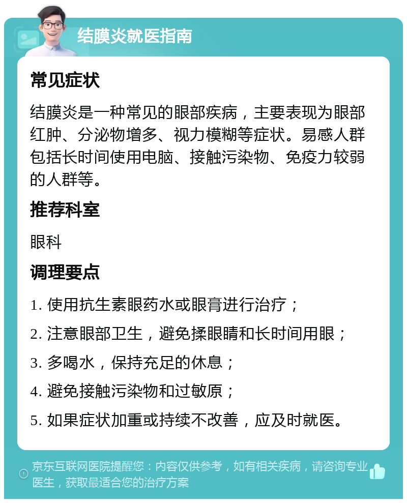 结膜炎就医指南 常见症状 结膜炎是一种常见的眼部疾病，主要表现为眼部红肿、分泌物增多、视力模糊等症状。易感人群包括长时间使用电脑、接触污染物、免疫力较弱的人群等。 推荐科室 眼科 调理要点 1. 使用抗生素眼药水或眼膏进行治疗； 2. 注意眼部卫生，避免揉眼睛和长时间用眼； 3. 多喝水，保持充足的休息； 4. 避免接触污染物和过敏原； 5. 如果症状加重或持续不改善，应及时就医。