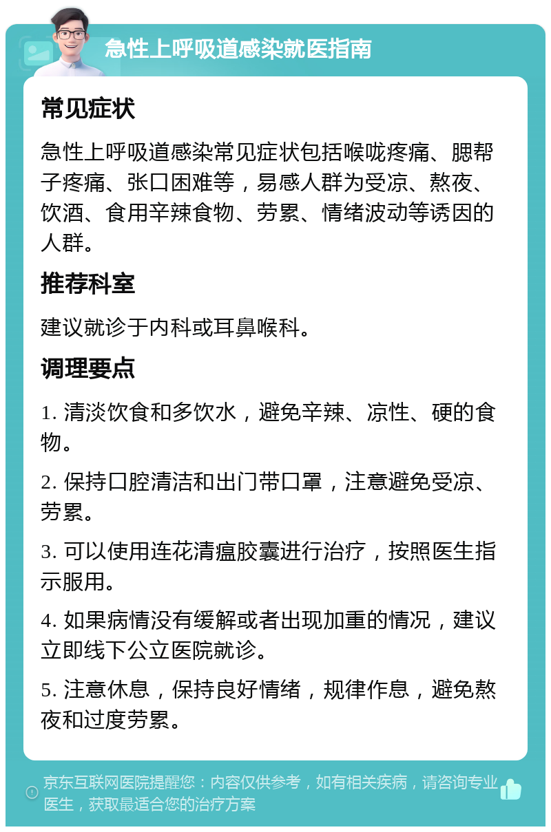 急性上呼吸道感染就医指南 常见症状 急性上呼吸道感染常见症状包括喉咙疼痛、腮帮子疼痛、张口困难等，易感人群为受凉、熬夜、饮酒、食用辛辣食物、劳累、情绪波动等诱因的人群。 推荐科室 建议就诊于内科或耳鼻喉科。 调理要点 1. 清淡饮食和多饮水，避免辛辣、凉性、硬的食物。 2. 保持口腔清洁和出门带口罩，注意避免受凉、劳累。 3. 可以使用连花清瘟胶囊进行治疗，按照医生指示服用。 4. 如果病情没有缓解或者出现加重的情况，建议立即线下公立医院就诊。 5. 注意休息，保持良好情绪，规律作息，避免熬夜和过度劳累。