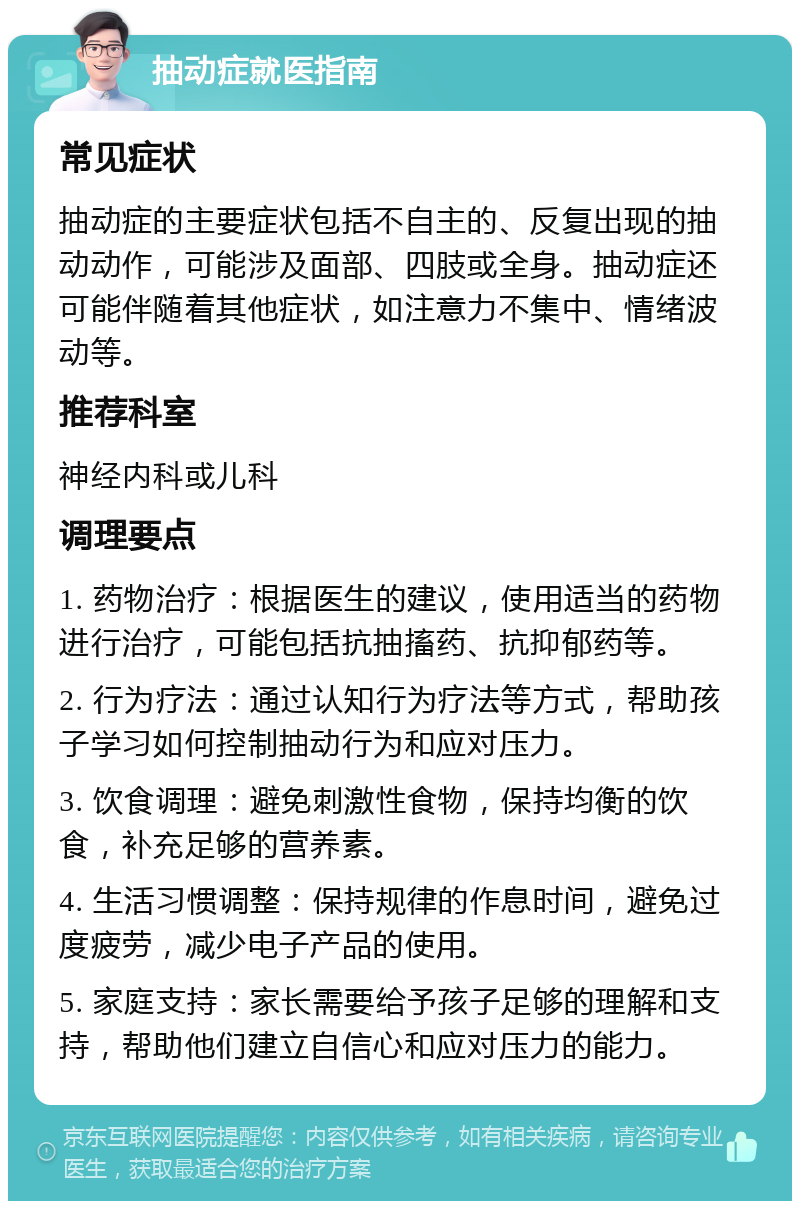 抽动症就医指南 常见症状 抽动症的主要症状包括不自主的、反复出现的抽动动作，可能涉及面部、四肢或全身。抽动症还可能伴随着其他症状，如注意力不集中、情绪波动等。 推荐科室 神经内科或儿科 调理要点 1. 药物治疗：根据医生的建议，使用适当的药物进行治疗，可能包括抗抽搐药、抗抑郁药等。 2. 行为疗法：通过认知行为疗法等方式，帮助孩子学习如何控制抽动行为和应对压力。 3. 饮食调理：避免刺激性食物，保持均衡的饮食，补充足够的营养素。 4. 生活习惯调整：保持规律的作息时间，避免过度疲劳，减少电子产品的使用。 5. 家庭支持：家长需要给予孩子足够的理解和支持，帮助他们建立自信心和应对压力的能力。