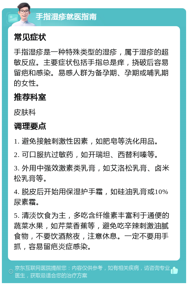 手指湿疹就医指南 常见症状 手指湿疹是一种特殊类型的湿疹，属于湿疹的超敏反应。主要症状包括手指总是痒，挠破后容易留疤和感染。易感人群为备孕期、孕期或哺乳期的女性。 推荐科室 皮肤科 调理要点 1. 避免接触刺激性因素，如肥皂等洗化用品。 2. 可口服抗过敏药，如开瑞坦、西替利嗪等。 3. 外用中强效激素类乳膏，如艾洛松乳膏、卤米松乳膏等。 4. 脱皮后开始用保湿护手霜，如硅油乳膏或10%尿素霜。 5. 清淡饮食为主，多吃含纤维素丰富利于通便的蔬菜水果，如芹菜香蕉等，避免吃辛辣刺激油腻食物，不要饮酒熬夜，注意休息。一定不要用手抓，容易留疤炎症感染。