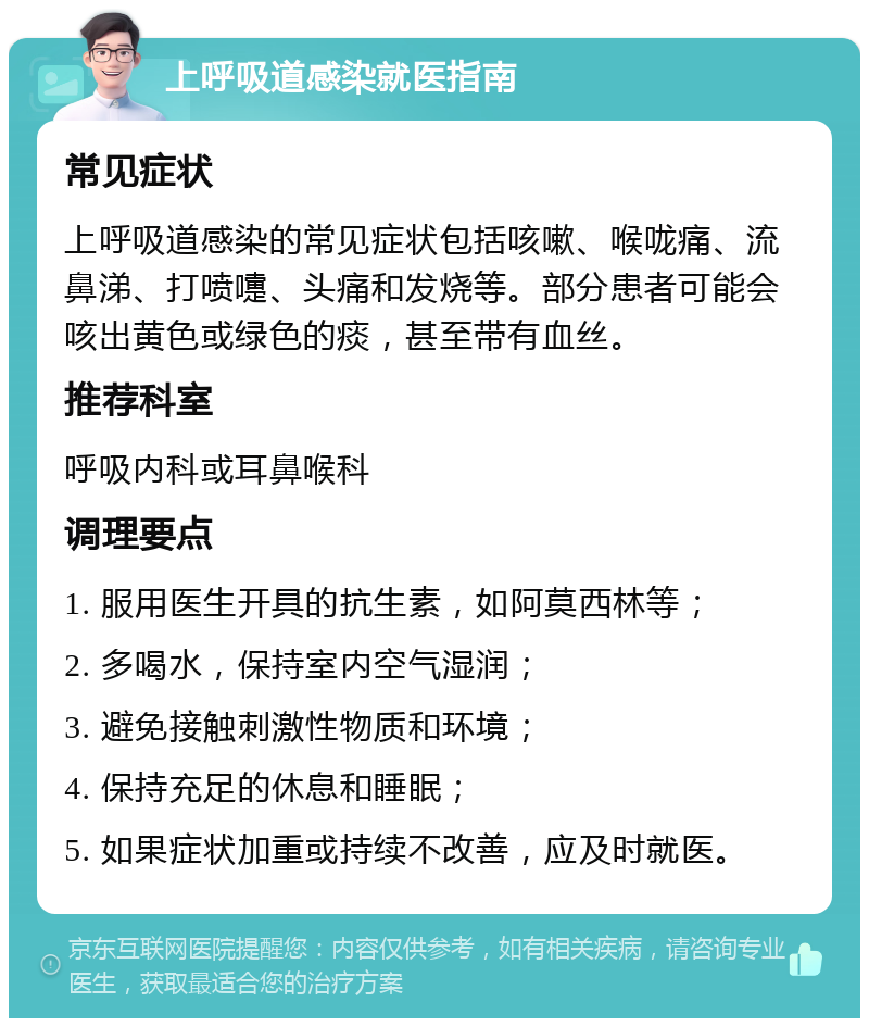 上呼吸道感染就医指南 常见症状 上呼吸道感染的常见症状包括咳嗽、喉咙痛、流鼻涕、打喷嚏、头痛和发烧等。部分患者可能会咳出黄色或绿色的痰，甚至带有血丝。 推荐科室 呼吸内科或耳鼻喉科 调理要点 1. 服用医生开具的抗生素，如阿莫西林等； 2. 多喝水，保持室内空气湿润； 3. 避免接触刺激性物质和环境； 4. 保持充足的休息和睡眠； 5. 如果症状加重或持续不改善，应及时就医。