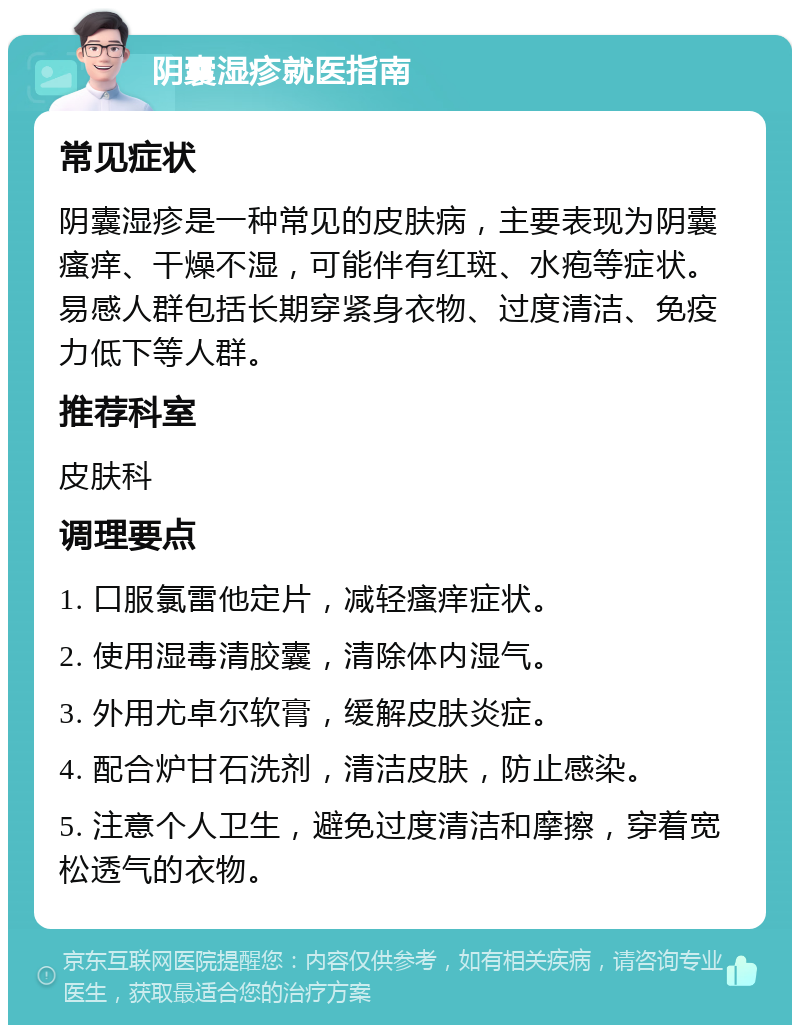 阴囊湿疹就医指南 常见症状 阴囊湿疹是一种常见的皮肤病，主要表现为阴囊瘙痒、干燥不湿，可能伴有红斑、水疱等症状。易感人群包括长期穿紧身衣物、过度清洁、免疫力低下等人群。 推荐科室 皮肤科 调理要点 1. 口服氯雷他定片，减轻瘙痒症状。 2. 使用湿毒清胶囊，清除体内湿气。 3. 外用尤卓尔软膏，缓解皮肤炎症。 4. 配合炉甘石洗剂，清洁皮肤，防止感染。 5. 注意个人卫生，避免过度清洁和摩擦，穿着宽松透气的衣物。