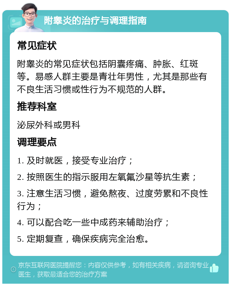 附睾炎的治疗与调理指南 常见症状 附睾炎的常见症状包括阴囊疼痛、肿胀、红斑等。易感人群主要是青壮年男性，尤其是那些有不良生活习惯或性行为不规范的人群。 推荐科室 泌尿外科或男科 调理要点 1. 及时就医，接受专业治疗； 2. 按照医生的指示服用左氧氟沙星等抗生素； 3. 注意生活习惯，避免熬夜、过度劳累和不良性行为； 4. 可以配合吃一些中成药来辅助治疗； 5. 定期复查，确保疾病完全治愈。