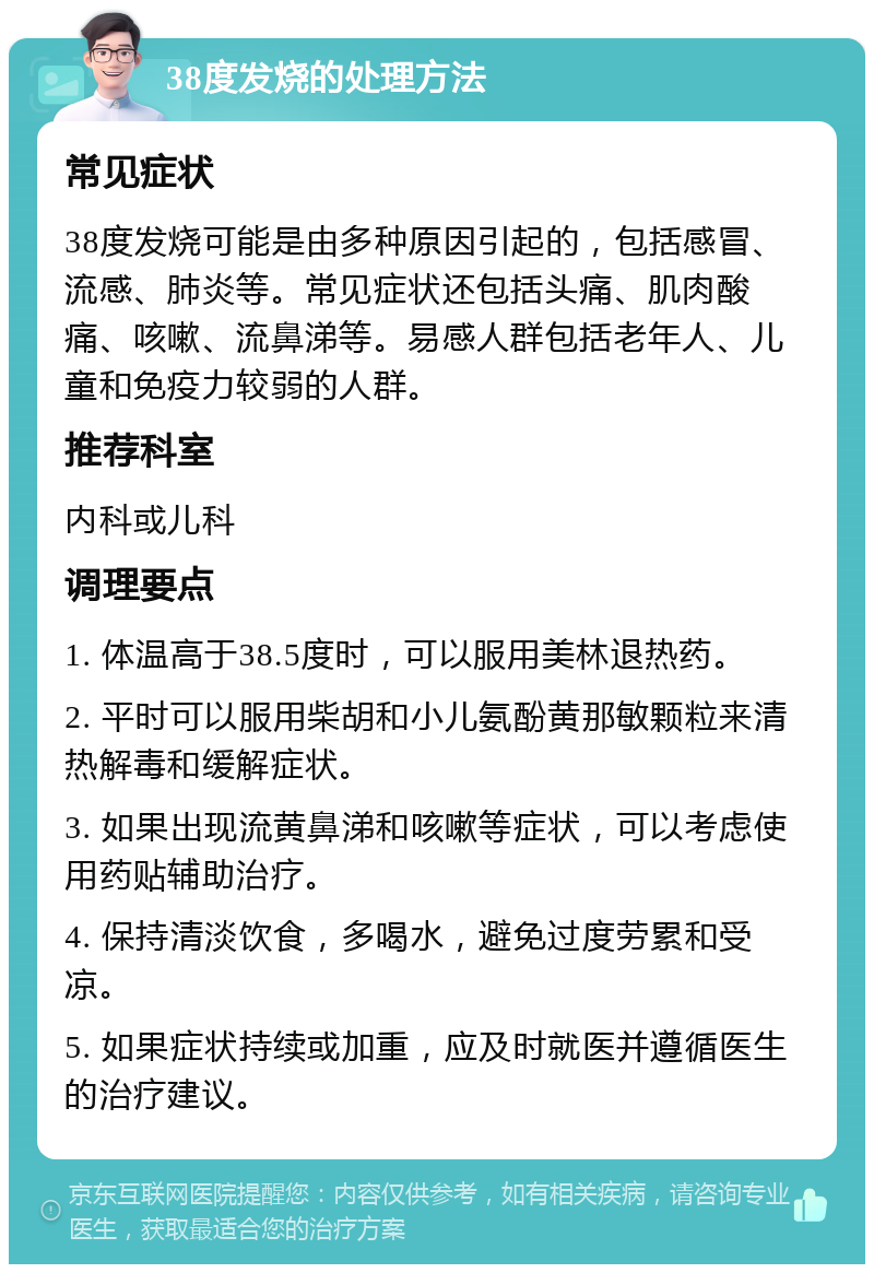 38度发烧的处理方法 常见症状 38度发烧可能是由多种原因引起的，包括感冒、流感、肺炎等。常见症状还包括头痛、肌肉酸痛、咳嗽、流鼻涕等。易感人群包括老年人、儿童和免疫力较弱的人群。 推荐科室 内科或儿科 调理要点 1. 体温高于38.5度时，可以服用美林退热药。 2. 平时可以服用柴胡和小儿氨酚黄那敏颗粒来清热解毒和缓解症状。 3. 如果出现流黄鼻涕和咳嗽等症状，可以考虑使用药贴辅助治疗。 4. 保持清淡饮食，多喝水，避免过度劳累和受凉。 5. 如果症状持续或加重，应及时就医并遵循医生的治疗建议。