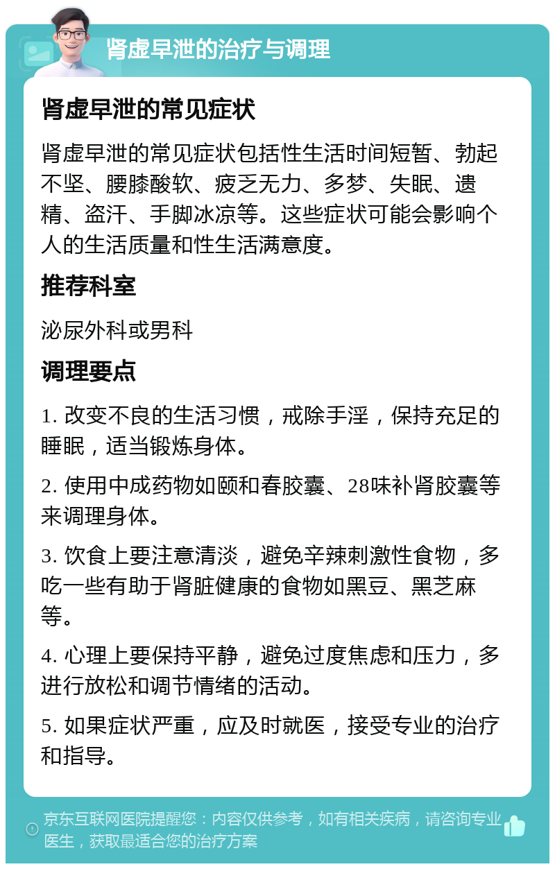 肾虚早泄的治疗与调理 肾虚早泄的常见症状 肾虚早泄的常见症状包括性生活时间短暂、勃起不坚、腰膝酸软、疲乏无力、多梦、失眠、遗精、盗汗、手脚冰凉等。这些症状可能会影响个人的生活质量和性生活满意度。 推荐科室 泌尿外科或男科 调理要点 1. 改变不良的生活习惯，戒除手淫，保持充足的睡眠，适当锻炼身体。 2. 使用中成药物如颐和春胶囊、28味补肾胶囊等来调理身体。 3. 饮食上要注意清淡，避免辛辣刺激性食物，多吃一些有助于肾脏健康的食物如黑豆、黑芝麻等。 4. 心理上要保持平静，避免过度焦虑和压力，多进行放松和调节情绪的活动。 5. 如果症状严重，应及时就医，接受专业的治疗和指导。