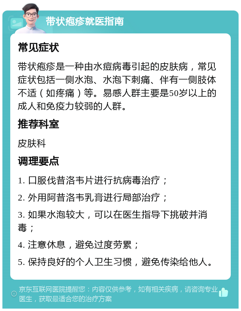 带状疱疹就医指南 常见症状 带状疱疹是一种由水痘病毒引起的皮肤病，常见症状包括一侧水泡、水泡下刺痛、伴有一侧肢体不适（如疼痛）等。易感人群主要是50岁以上的成人和免疫力较弱的人群。 推荐科室 皮肤科 调理要点 1. 口服伐昔洛韦片进行抗病毒治疗； 2. 外用阿昔洛韦乳膏进行局部治疗； 3. 如果水泡较大，可以在医生指导下挑破并消毒； 4. 注意休息，避免过度劳累； 5. 保持良好的个人卫生习惯，避免传染给他人。