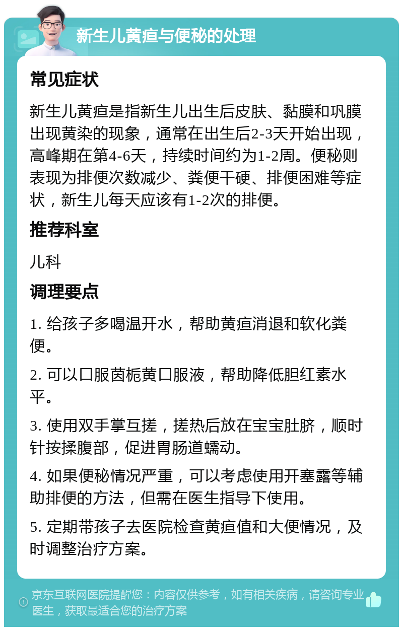 新生儿黄疸与便秘的处理 常见症状 新生儿黄疸是指新生儿出生后皮肤、黏膜和巩膜出现黄染的现象，通常在出生后2-3天开始出现，高峰期在第4-6天，持续时间约为1-2周。便秘则表现为排便次数减少、粪便干硬、排便困难等症状，新生儿每天应该有1-2次的排便。 推荐科室 儿科 调理要点 1. 给孩子多喝温开水，帮助黄疸消退和软化粪便。 2. 可以口服茵栀黄口服液，帮助降低胆红素水平。 3. 使用双手掌互搓，搓热后放在宝宝肚脐，顺时针按揉腹部，促进胃肠道蠕动。 4. 如果便秘情况严重，可以考虑使用开塞露等辅助排便的方法，但需在医生指导下使用。 5. 定期带孩子去医院检查黄疸值和大便情况，及时调整治疗方案。