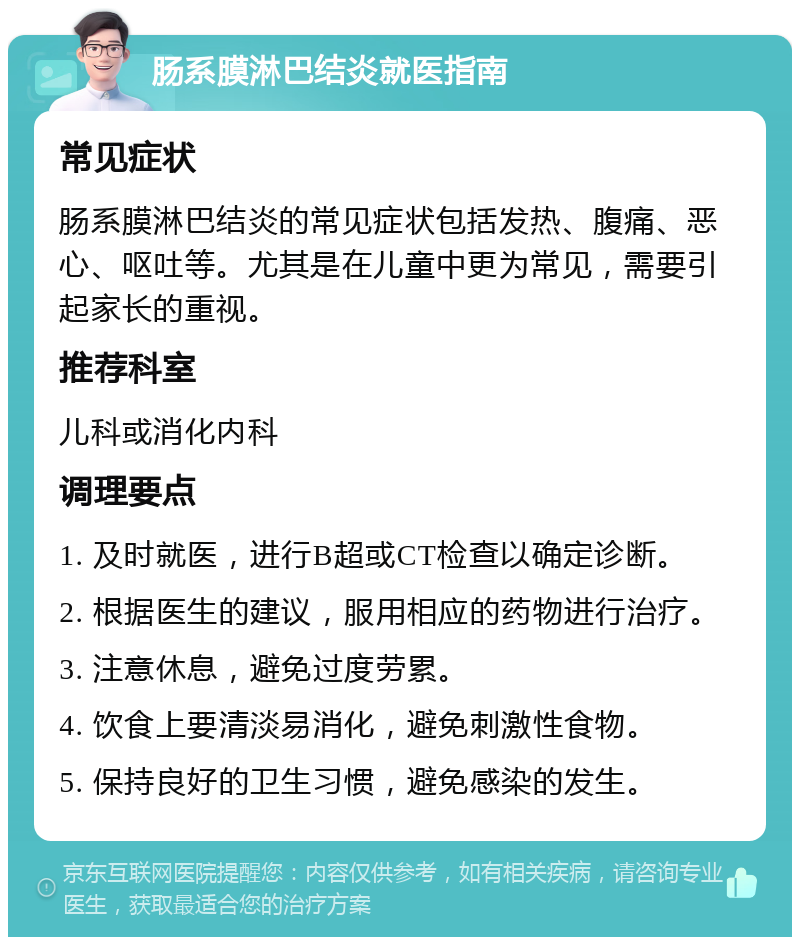 肠系膜淋巴结炎就医指南 常见症状 肠系膜淋巴结炎的常见症状包括发热、腹痛、恶心、呕吐等。尤其是在儿童中更为常见，需要引起家长的重视。 推荐科室 儿科或消化内科 调理要点 1. 及时就医，进行B超或CT检查以确定诊断。 2. 根据医生的建议，服用相应的药物进行治疗。 3. 注意休息，避免过度劳累。 4. 饮食上要清淡易消化，避免刺激性食物。 5. 保持良好的卫生习惯，避免感染的发生。