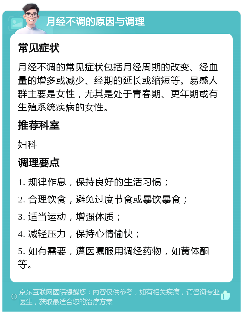 月经不调的原因与调理 常见症状 月经不调的常见症状包括月经周期的改变、经血量的增多或减少、经期的延长或缩短等。易感人群主要是女性，尤其是处于青春期、更年期或有生殖系统疾病的女性。 推荐科室 妇科 调理要点 1. 规律作息，保持良好的生活习惯； 2. 合理饮食，避免过度节食或暴饮暴食； 3. 适当运动，增强体质； 4. 减轻压力，保持心情愉快； 5. 如有需要，遵医嘱服用调经药物，如黄体酮等。